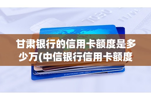 甘肃银行的信用卡额度是多少万(中信银行信用卡额度一般是多少)