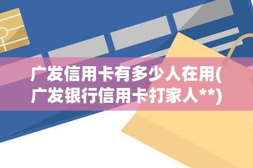 广发信用卡有多少人在用(广发银行信用卡打家人**)