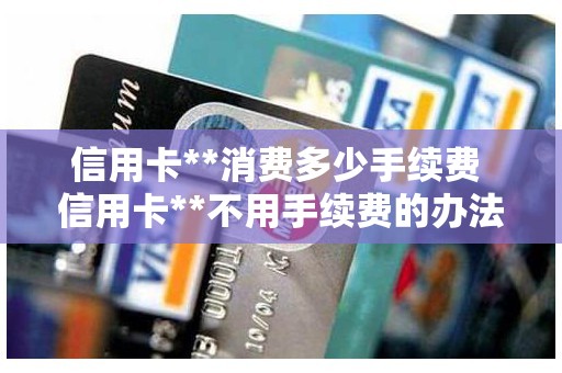 信用卡**消费多少手续费 信用卡**不用手续费的办法 信用卡**消费多少手续费 信用卡**不用手续费的办法