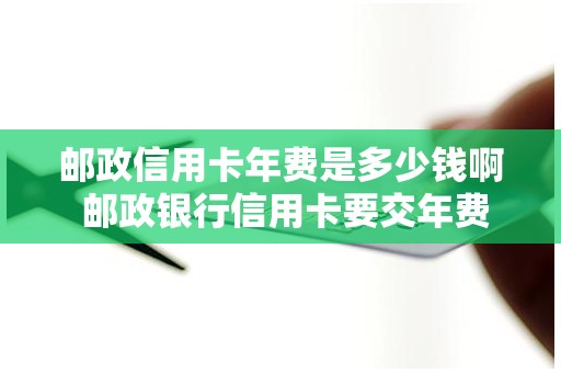 邮政信用卡年费是多少钱啊 邮政银行信用卡要交年费吗
