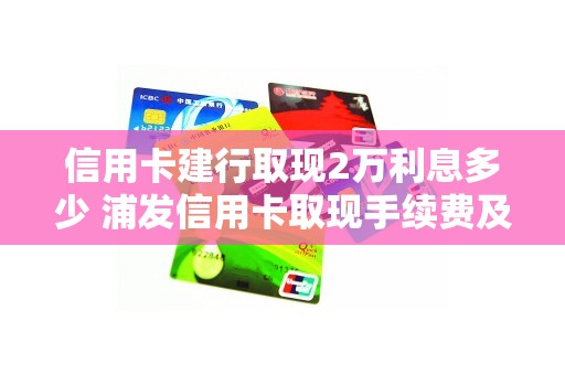 信用卡建行取现2万利息多少 浦发信用卡取现手续费及利息
