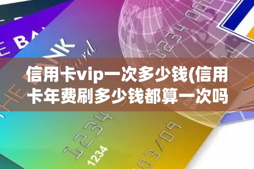 信用卡vip一次多少钱(信用卡年费刷多少钱都算一次吗)