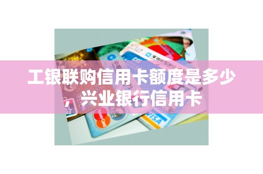 工银联购信用卡额度是多少，兴业银行信用卡