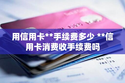 用信用卡**手续费多少 **信用卡消费收手续费吗