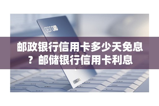 邮政银行信用卡多少天免息？邮储银行信用卡利息