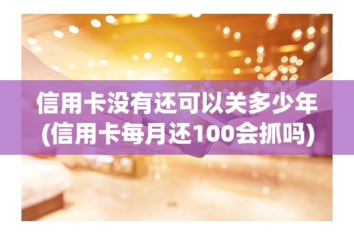 信用卡没有还可以关多少年(信用卡每月还100会抓吗)