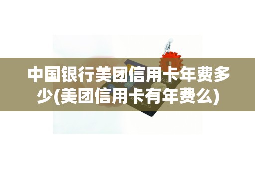 中国银行美团信用卡年费多少(美团信用卡有年费么)