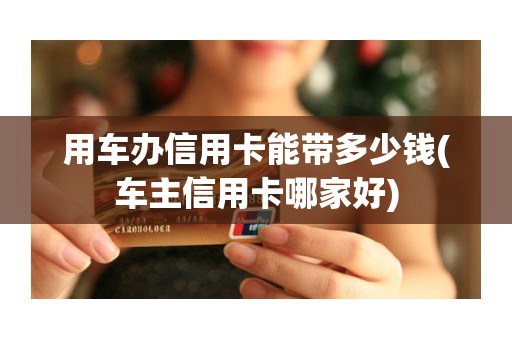 用车办信用卡能带多少钱(车主信用卡哪家好)