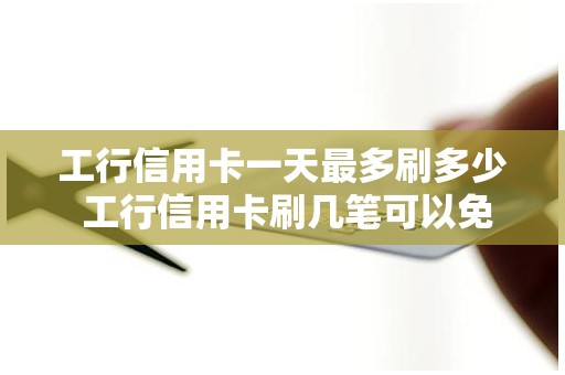 工行信用卡一天最多刷多少 工行信用卡刷几笔可以免年费