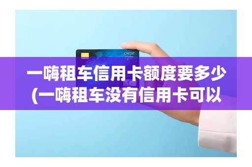 一嗨租车信用卡额度要多少(一嗨租车没有信用卡可以租吗)