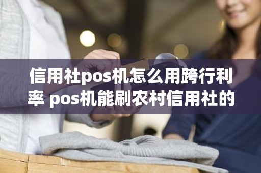 信用社pos机怎么用跨行利率 pos机能刷农村信用社的卡吗 信用社pos机怎么用跨行利率 pos机能刷农村信用社的卡吗
