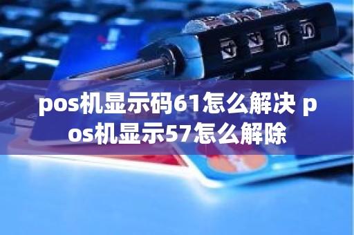 pos机显示码61怎么解决 pos机显示57怎么解除