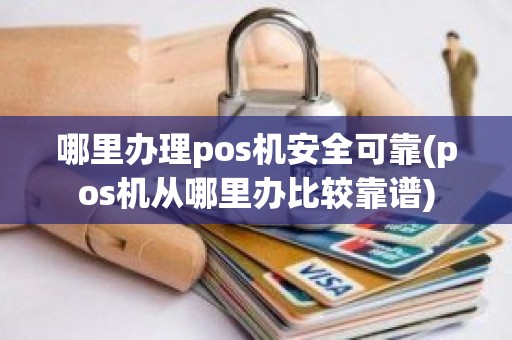 哪里办理pos机安全可靠(pos机从哪里办比较靠谱)