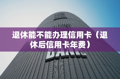 退休能不能办理信用卡（退休后信用卡年费）