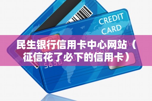 民生银行信用卡中心网站(征信花了必下的信用卡) 民生银行信用卡中心网站(征信花了必下的信用卡)