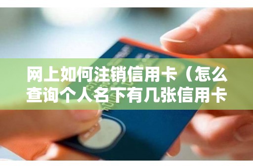网上如何注销信用卡（怎么查询个人名下有几张信用卡）
