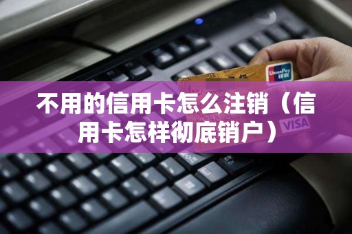 不用的信用卡怎么注销（信用卡怎样彻底销户）