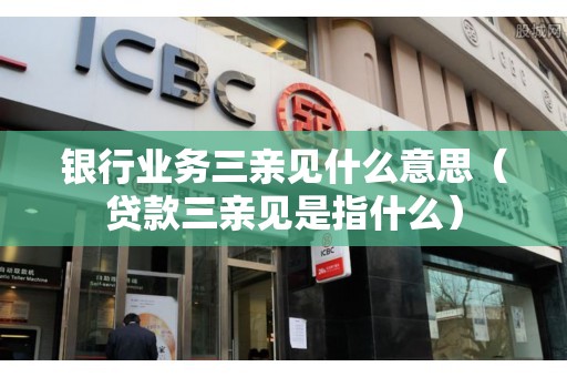 银行业务三亲见什么意思（贷款三亲见是指什么）
