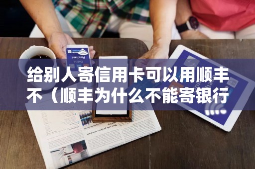 给别人寄信用卡可以用顺丰不（顺丰为什么不能寄银行卡）