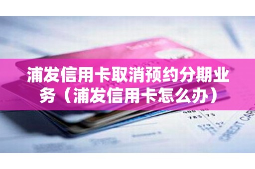 浦发信用卡取消预约分期业务（浦发信用卡怎么办）