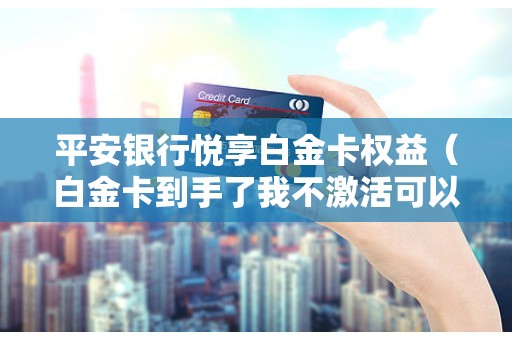 平安银行悦享白金卡权益（白金卡到手了我不激活可以不）