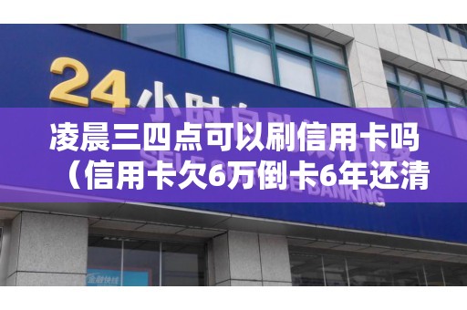 凌晨三四点可以刷信用卡吗（信用卡欠6万倒卡6年还清）