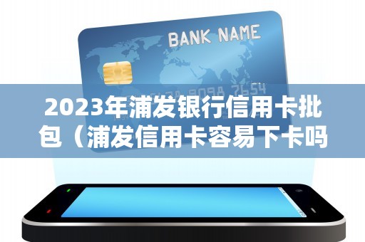 2023年浦发银行信用卡批包（浦发信用卡容易下卡吗）