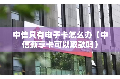 中信只有电子卡怎么办（中信薪享卡可以取款吗）