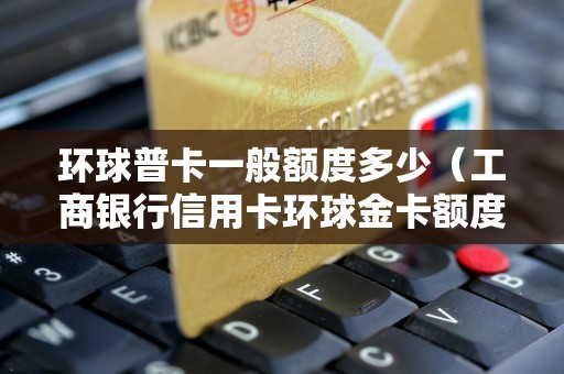环球普卡一般额度多少（工商银行信用卡环球金卡额度是多少）
