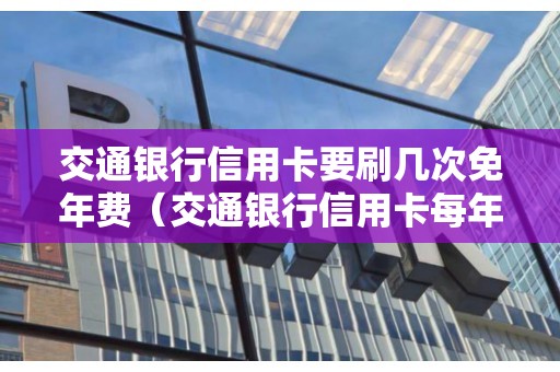 交通银行信用卡要刷几次免年费（交通银行信用卡每年必须刷几次）