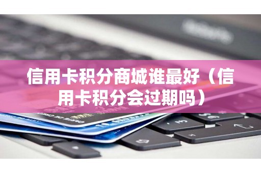 信用卡积分商城谁最好（信用卡积分会过期吗）