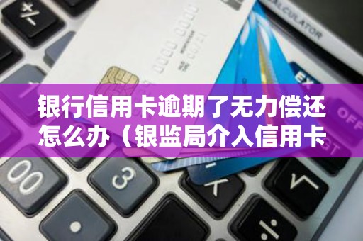 银行信用卡逾期了无力偿还怎么办（银监局介入信用卡协商还款）