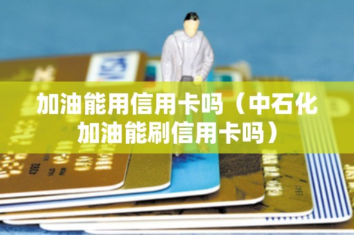 加油能用信用卡吗（中石化加油能刷信用卡吗）