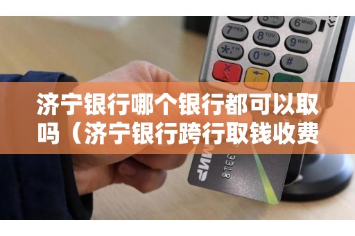 济宁银行哪个银行都可以取吗（济宁银行跨行取钱收费吗）