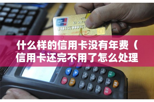 什么样的信用卡没有年费（信用卡还完不用了怎么处理）