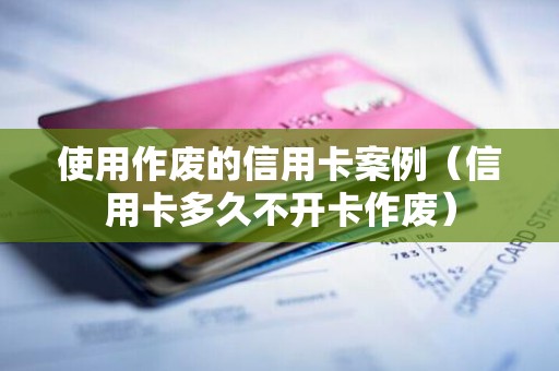 使用作废的信用卡案例（信用卡多久不开卡作废）
