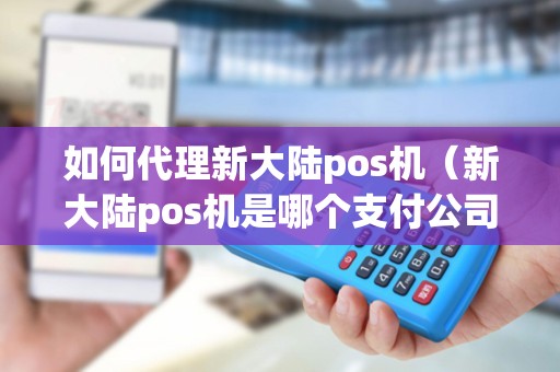 如何代理新大陆pos机（新大陆pos机是哪个支付公司）