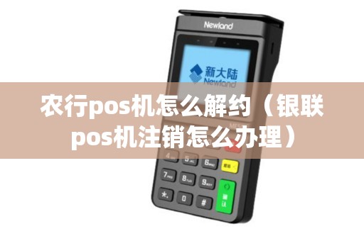 农行pos机怎么解约（银联pos机注销怎么办理）
