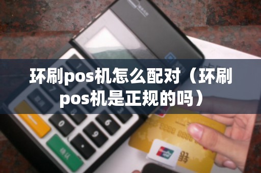 环刷pos机怎么配对（环刷pos机是正规的吗）