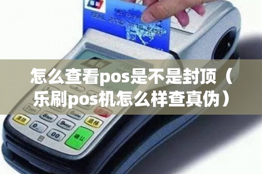 怎么查看pos是不是封顶（乐刷pos机怎么样查真伪）