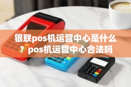 银联pos机运营中心是什么？pos机运营中心合法吗