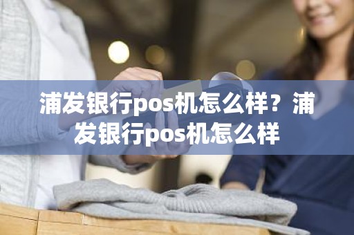 浦发银行pos机怎么样？浦发银行pos机怎么样