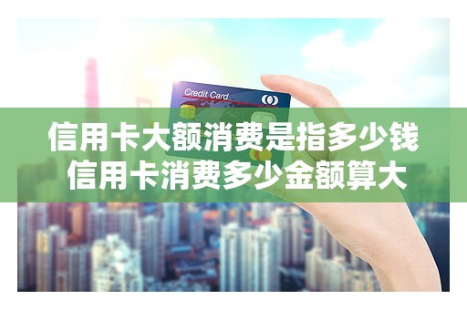信用卡大额消费是指多少钱 信用卡消费多少金额算大额