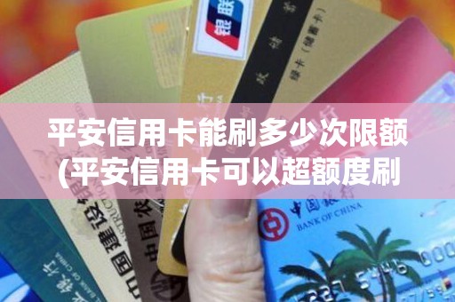 平安信用卡能刷多少次限额(平安信用卡可以超额度刷多少)