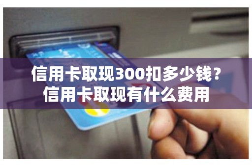 信用卡取现300扣多少钱？信用卡取现有什么费用