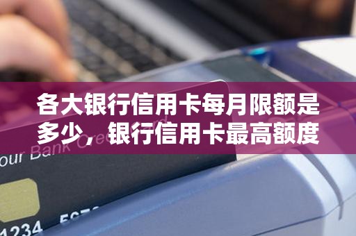 各大银行信用卡每月限额是多少，银行信用卡最高额度