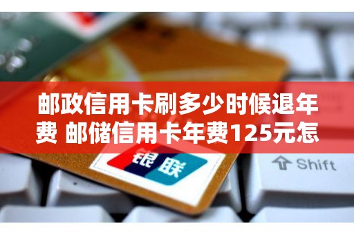邮政信用卡刷多少时候退年费 邮储信用卡年费125元怎么才能追回