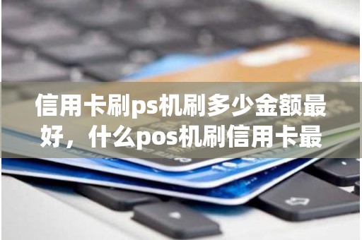 信用卡刷ps机刷多少金额最好，什么pos机刷信用卡最好最安全