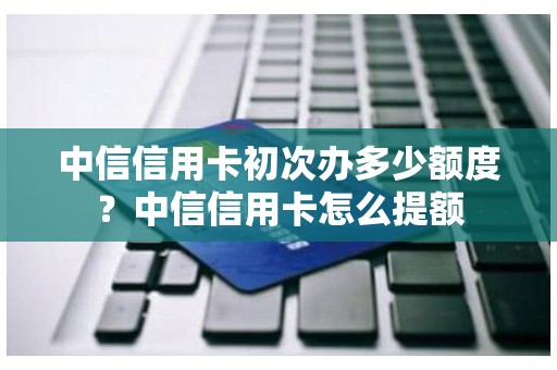 中信信用卡初次办多少额度？中信信用卡怎么提额