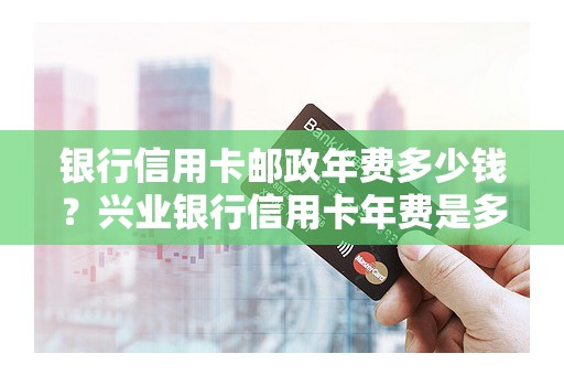 银行信用卡邮政年费多少钱?兴业银行信用卡年费是多少 银行信用卡邮政年费多少钱?兴业银行信用卡年费是多少